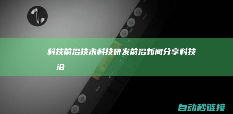 科技前沿技术|科技研发前沿新闻分享 (科技前沿技术有哪些)